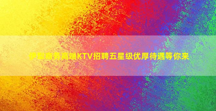 伊犁商务高端KTV招聘五星级优厚待遇等你来